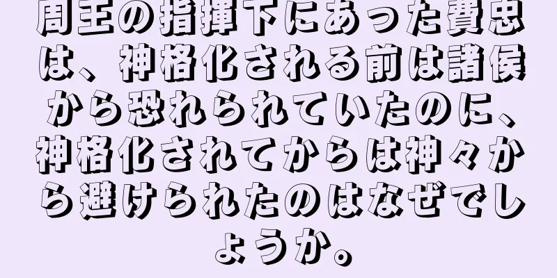 周王の指揮下にあった費忠は、神格化される前は諸侯から恐れられていたのに、神格化されてからは神々から避けられたのはなぜでしょうか。