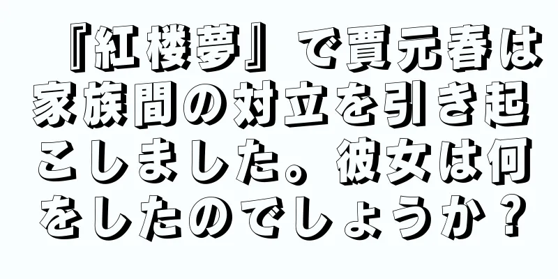 『紅楼夢』で賈元春は家族間の対立を引き起こしました。彼女は何をしたのでしょうか？