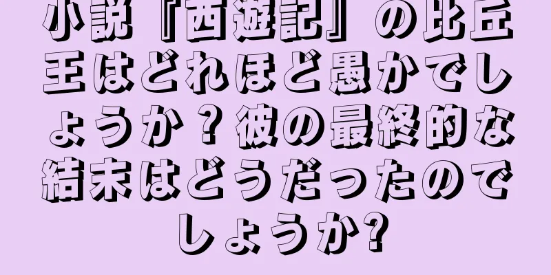 小説『西遊記』の比丘王はどれほど愚かでしょうか？彼の最終的な結末はどうだったのでしょうか?