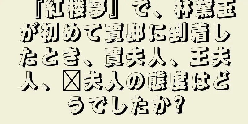 『紅楼夢』で、林黛玉が初めて賈邸に到着したとき、賈夫人、王夫人、邢夫人の態度はどうでしたか?