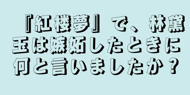 『紅楼夢』で、林黛玉は嫉妬したときに何と言いましたか？