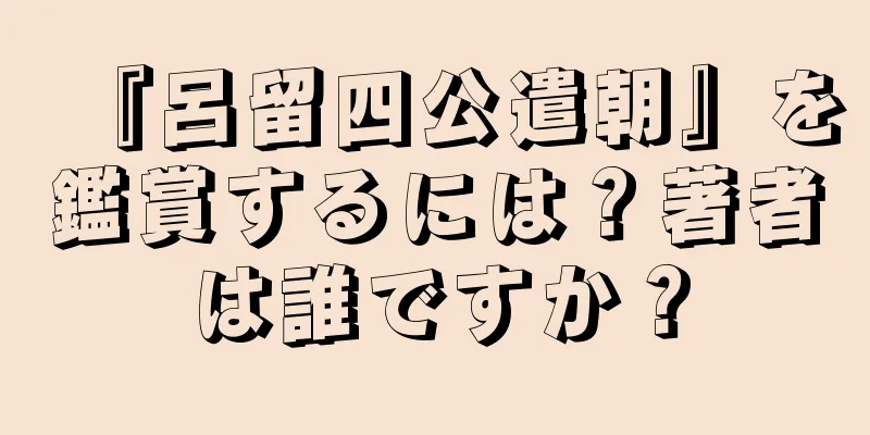 『呂留四公遣朝』を鑑賞するには？著者は誰ですか？