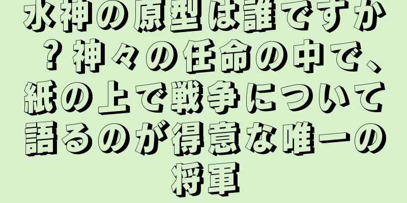 水神の原型は誰ですか？神々の任命の中で、紙の上で戦争について語るのが得意な唯一の将軍