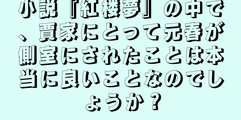 小説『紅楼夢』の中で、賈家にとって元春が側室にされたことは本当に良いことなのでしょうか？
