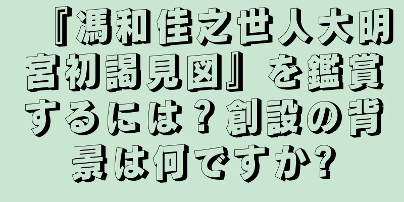 『馮和佳之世人大明宮初謁見図』を鑑賞するには？創設の背景は何ですか?