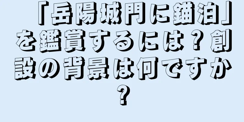 「岳陽城門に錨泊」を鑑賞するには？創設の背景は何ですか?