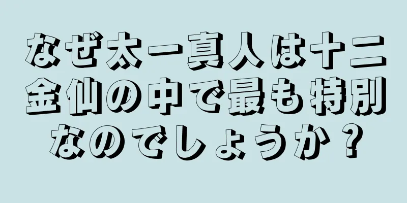 なぜ太一真人は十二金仙の中で最も特別なのでしょうか？