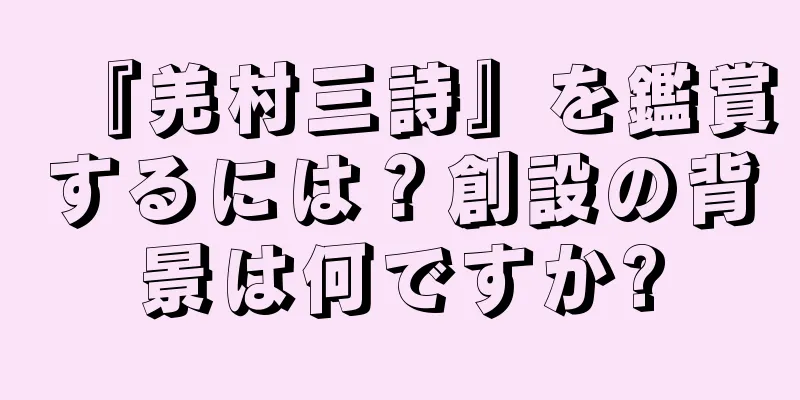 『羌村三詩』を鑑賞するには？創設の背景は何ですか?