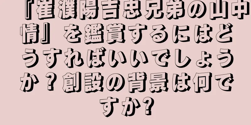 『崔濮陽吉忠兄弟の山中情』を鑑賞するにはどうすればいいでしょうか？創設の背景は何ですか?