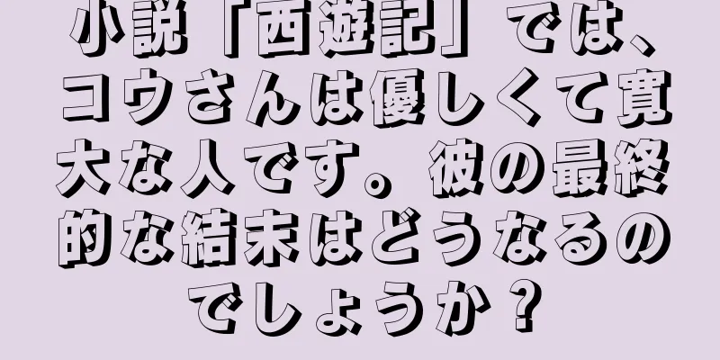 小説「西遊記」では、コウさんは優しくて寛大な人です。彼の最終的な結末はどうなるのでしょうか？