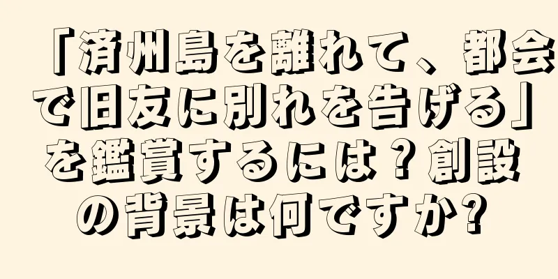 「済州島を離れて、都会で旧友に別れを告げる」を鑑賞するには？創設の背景は何ですか?
