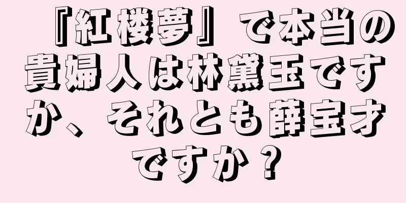 『紅楼夢』で本当の貴婦人は林黛玉ですか、それとも薛宝才ですか？