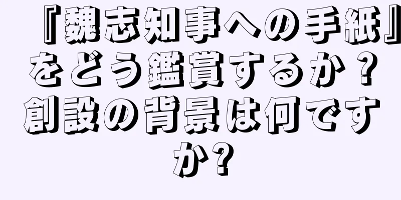 『魏志知事への手紙』をどう鑑賞するか？創設の背景は何ですか?