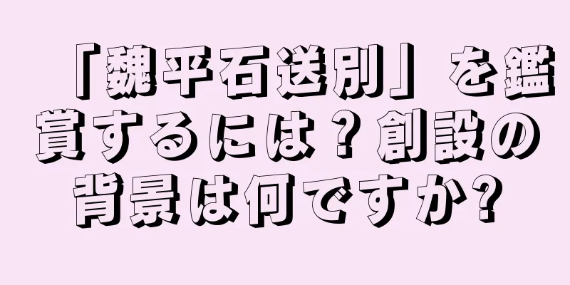 「魏平石送別」を鑑賞するには？創設の背景は何ですか?