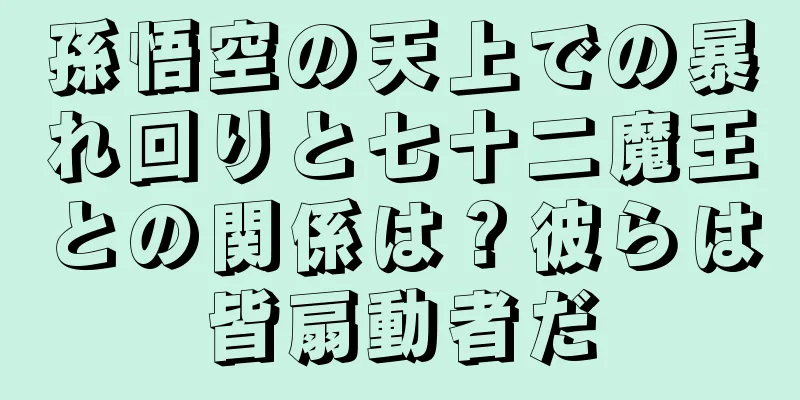 孫悟空の天上での暴れ回りと七十二魔王との関係は？彼らは皆扇動者だ