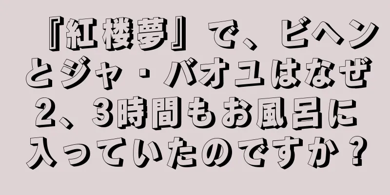 『紅楼夢』で、ビヘンとジャ・バオユはなぜ2、3時間もお風呂に入っていたのですか？