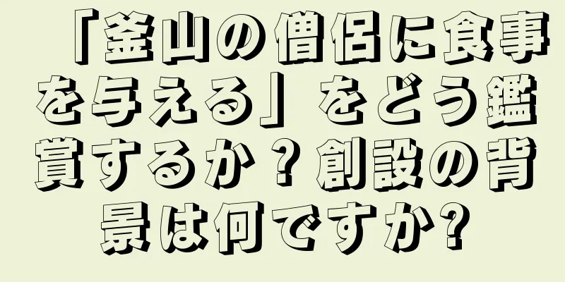 「釜山の僧侶に食事を与える」をどう鑑賞するか？創設の背景は何ですか?