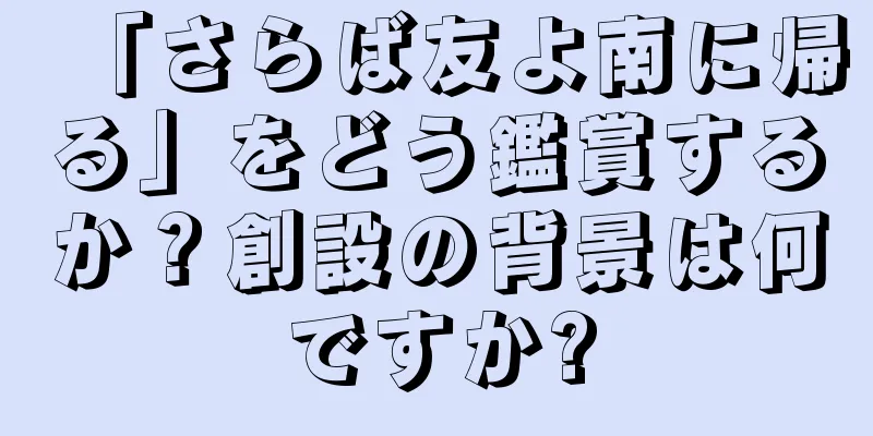 「さらば友よ南に帰る」をどう鑑賞するか？創設の背景は何ですか?