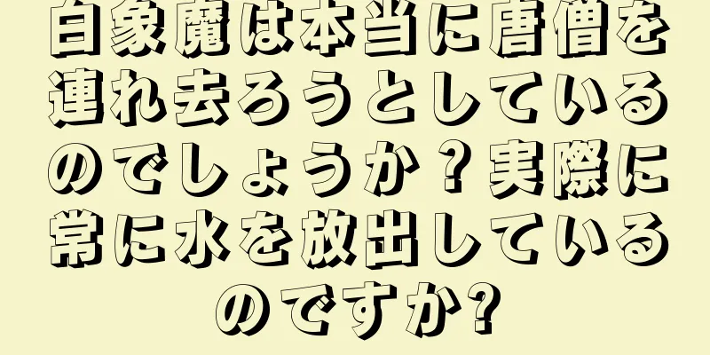白象魔は本当に唐僧を連れ去ろうとしているのでしょうか？実際に常に水を放出しているのですか?