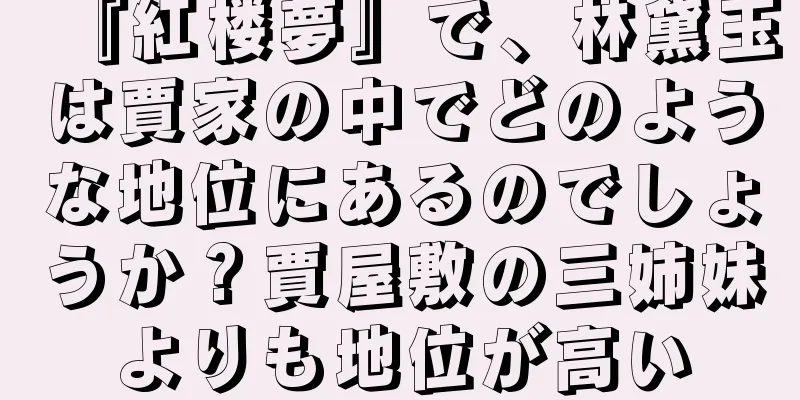 『紅楼夢』で、林黛玉は賈家の中でどのような地位にあるのでしょうか？賈屋敷の三姉妹よりも地位が高い