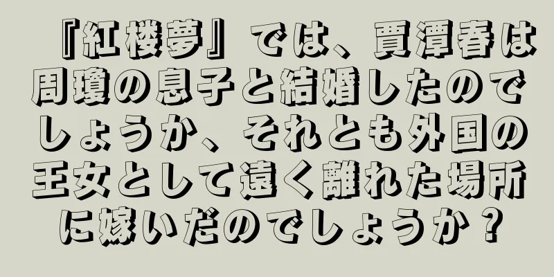 『紅楼夢』では、賈潭春は周瓊の息子と結婚したのでしょうか、それとも外国の王女として遠く離れた場所に嫁いだのでしょうか？