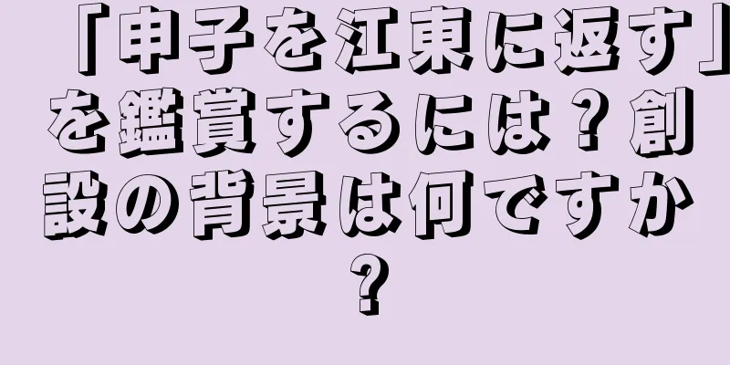 「申子を江東に返す」を鑑賞するには？創設の背景は何ですか?