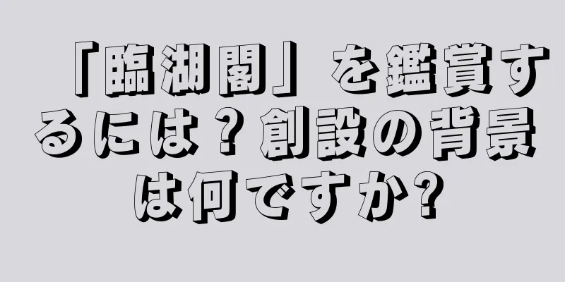 「臨湖閣」を鑑賞するには？創設の背景は何ですか?
