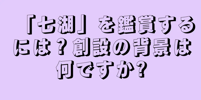 「七湖」を鑑賞するには？創設の背景は何ですか?