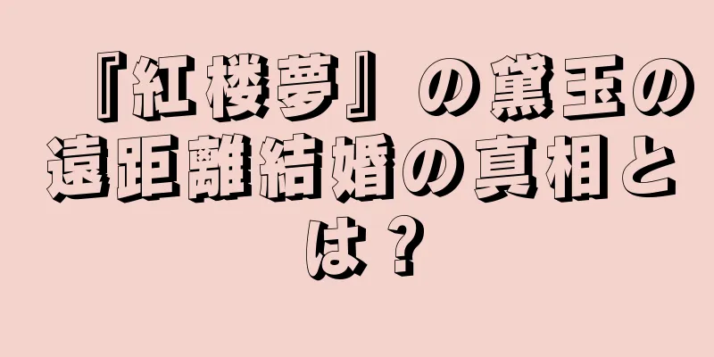 『紅楼夢』の黛玉の遠距離結婚の真相とは？