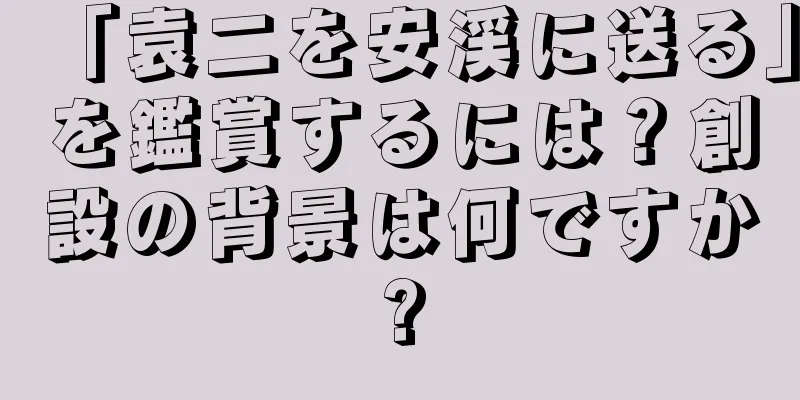 「袁二を安渓に送る」を鑑賞するには？創設の背景は何ですか?