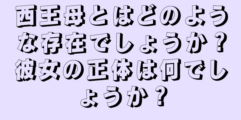西王母とはどのような存在でしょうか？彼女の正体は何でしょうか？
