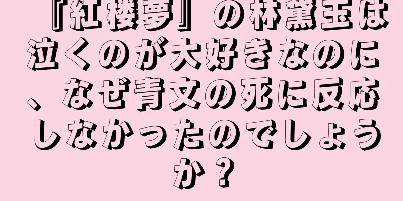 『紅楼夢』の林黛玉は泣くのが大好きなのに、なぜ青文の死に反応しなかったのでしょうか？