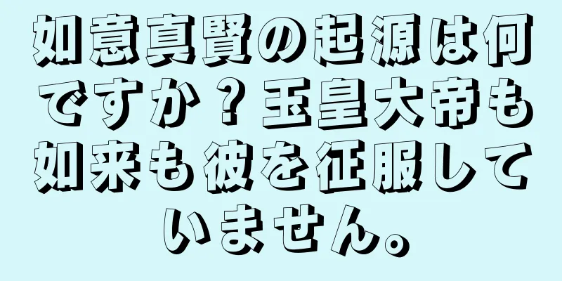 如意真賢の起源は何ですか？玉皇大帝も如来も彼を征服していません。