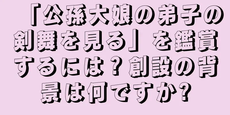 「公孫大娘の弟子の剣舞を見る」を鑑賞するには？創設の背景は何ですか?