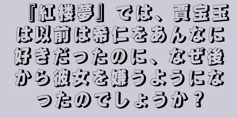 『紅楼夢』では、賈宝玉は以前は希仁をあんなに好きだったのに、なぜ後から彼女を嫌うようになったのでしょうか？