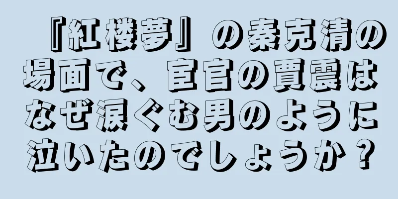 『紅楼夢』の秦克清の場面で、宦官の賈震はなぜ涙ぐむ男のように泣いたのでしょうか？