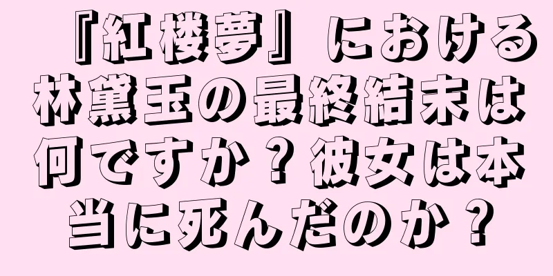 『紅楼夢』における林黛玉の最終結末は何ですか？彼女は本当に死んだのか？