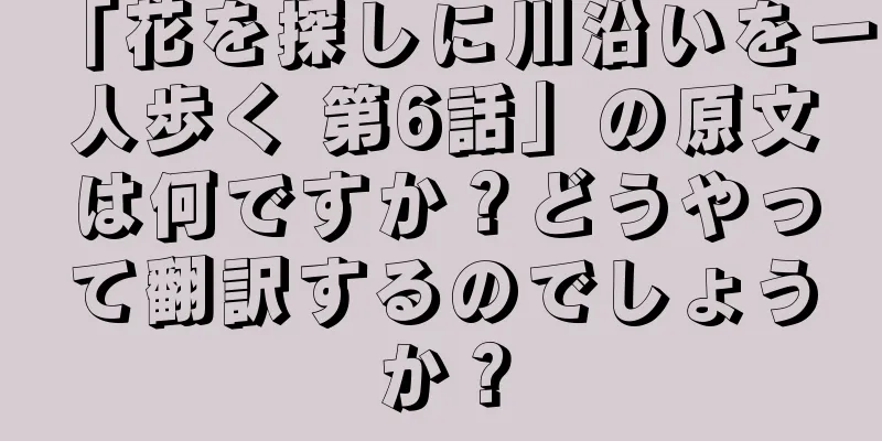 「花を探しに川沿いを一人歩く 第6話」の原文は何ですか？どうやって翻訳するのでしょうか？