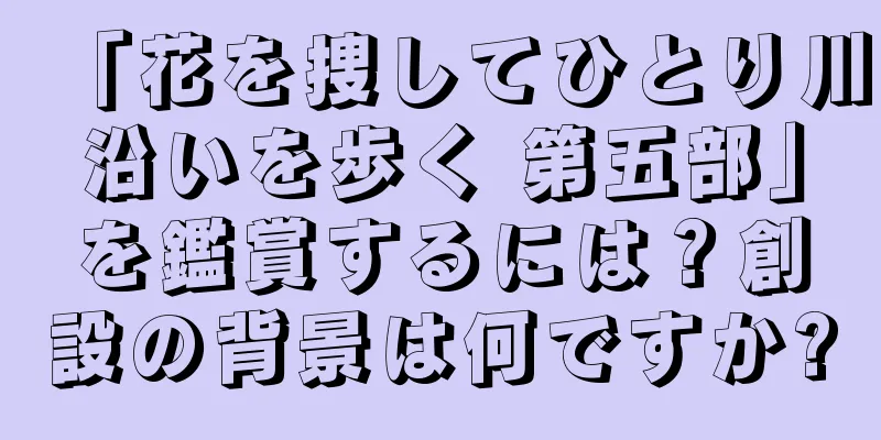 「花を捜してひとり川沿いを歩く 第五部」を鑑賞するには？創設の背景は何ですか?