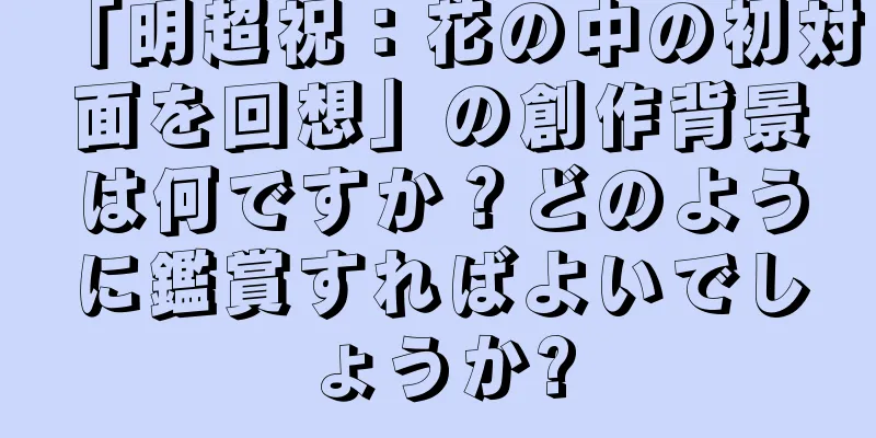 「明超祝：花の中の初対面を回想」の創作背景は何ですか？どのように鑑賞すればよいでしょうか?