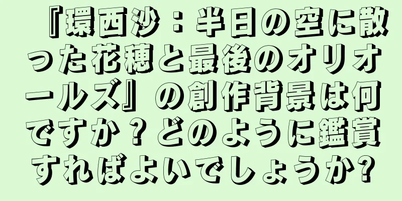 『環西沙：半日の空に散った花穂と最後のオリオールズ』の創作背景は何ですか？どのように鑑賞すればよいでしょうか?