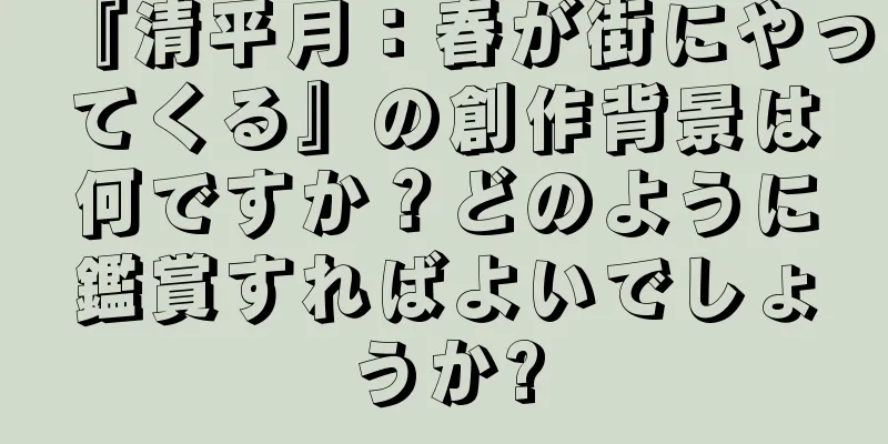 『清平月：春が街にやってくる』の創作背景は何ですか？どのように鑑賞すればよいでしょうか?