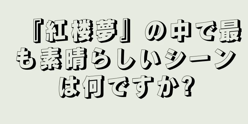 『紅楼夢』の中で最も素晴らしいシーンは何ですか?