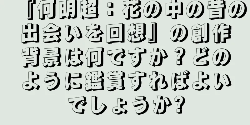 『何明超：花の中の昔の出会いを回想』の創作背景は何ですか？どのように鑑賞すればよいでしょうか?