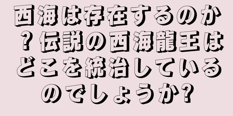 西海は存在するのか？伝説の西海龍王はどこを統治しているのでしょうか?