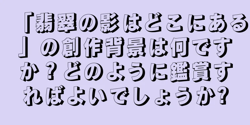「翡翠の影はどこにある」の創作背景は何ですか？どのように鑑賞すればよいでしょうか?