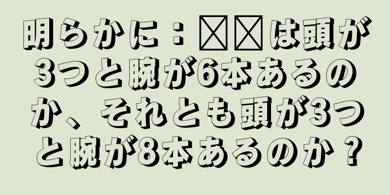 明らかに：哪吒は頭が3つと腕が6本あるのか、それとも頭が3つと腕が8本あるのか？