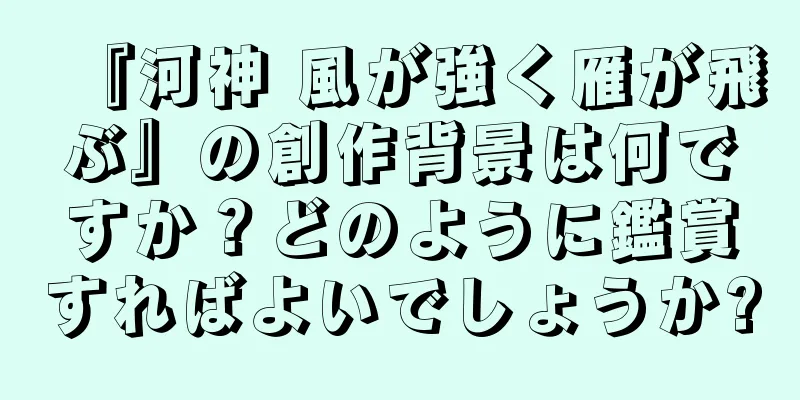 『河神 風が強く雁が飛ぶ』の創作背景は何ですか？どのように鑑賞すればよいでしょうか?