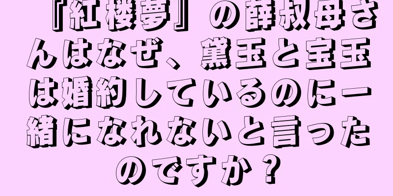 『紅楼夢』の薛叔母さんはなぜ、黛玉と宝玉は婚約しているのに一緒になれないと言ったのですか？