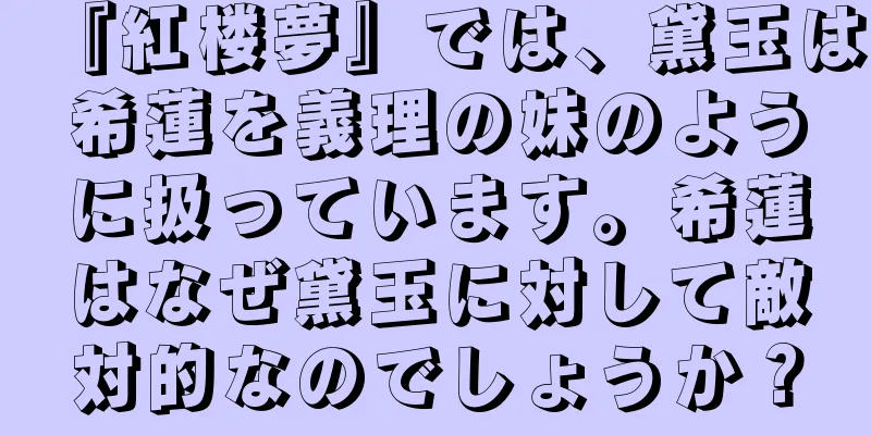 『紅楼夢』では、黛玉は希蓮を義理の妹のように扱っています。希蓮はなぜ黛玉に対して敵対的なのでしょうか？